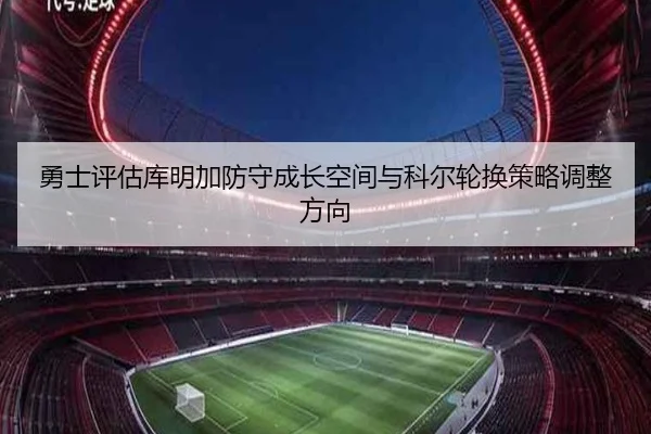 勇士评估库明加防守成长空间与科尔轮换策略调整方向