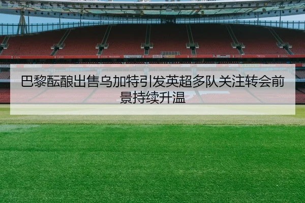 巴黎酝酿出售乌加特引发英超多队关注转会前景持续升温