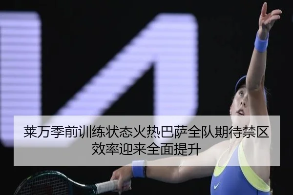 莱万季前训练状态火热巴萨全队期待禁区效率迎来全面提升